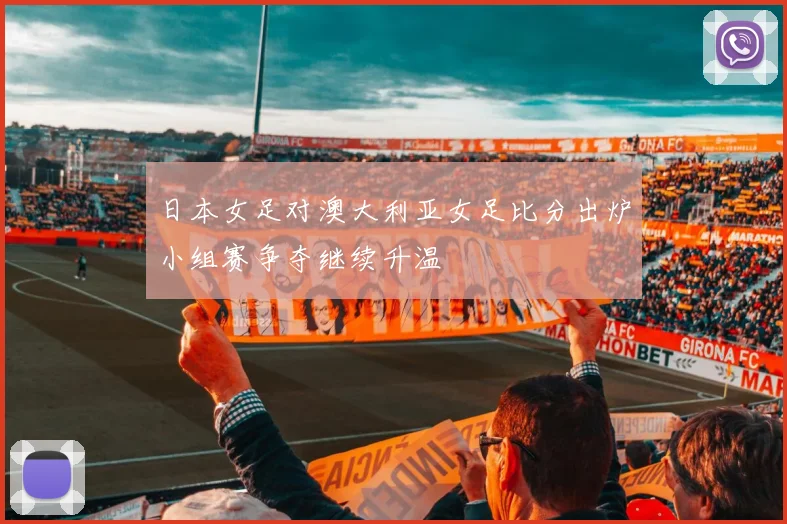 日本女足对澳大利亚女足比分出炉小组赛争夺继续升温