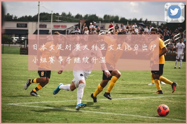 日本女足对澳大利亚女足比分出炉小组赛争夺继续升温