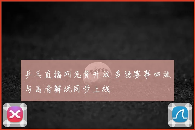 乒乓直播网免费开放 多场赛事回放与高清解说同步上线