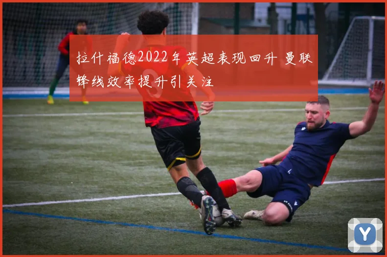 拉什福德2022年英超表现回升 曼联锋线效率提升引关注