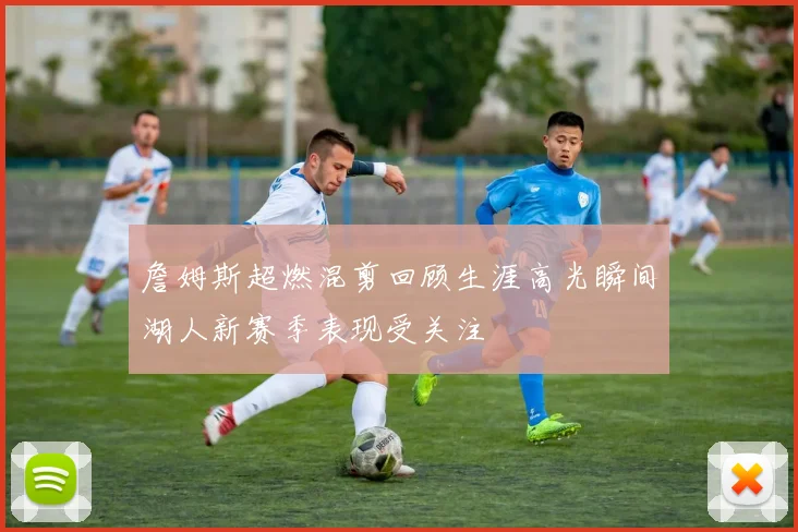詹姆斯超燃混剪回顾生涯高光瞬间湖人新赛季表现受关注