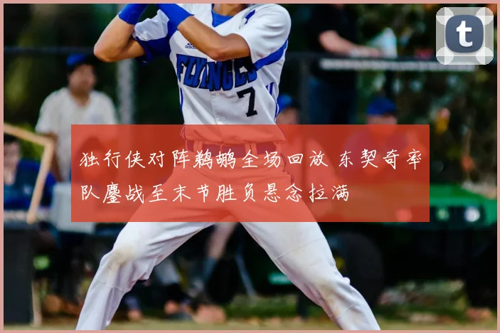 独行侠对阵鹈鹕全场回放 东契奇率队鏖战至末节胜负悬念拉满