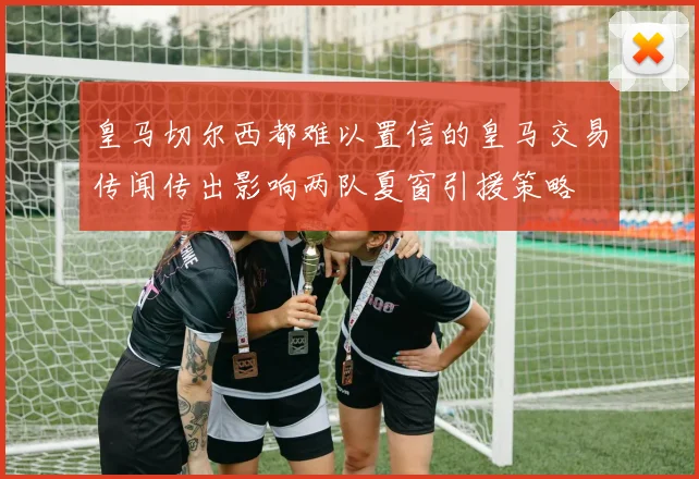 皇马切尔西都难以置信的皇马交易传闻传出影响两队夏窗引援策略