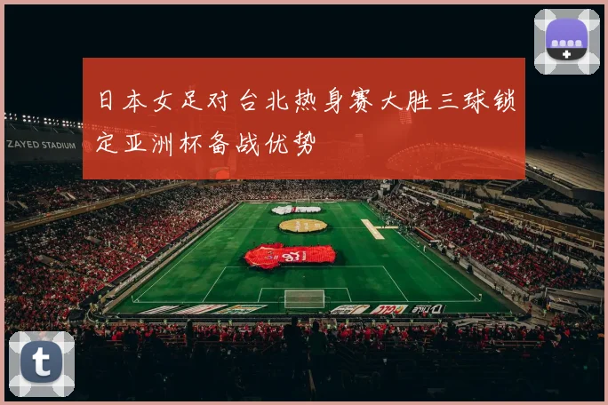 日本女足对台北热身赛大胜三球锁定亚洲杯备战优势