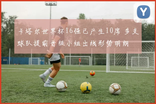 卡塔尔世界杯16强已产生10席 多支球队提前晋级小组出线形势明朗