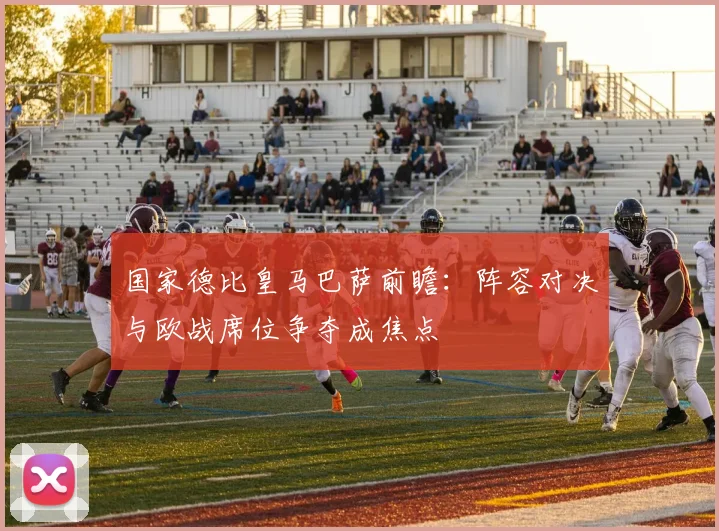 国家德比皇马巴萨前瞻：阵容对决与欧战席位争夺成焦点