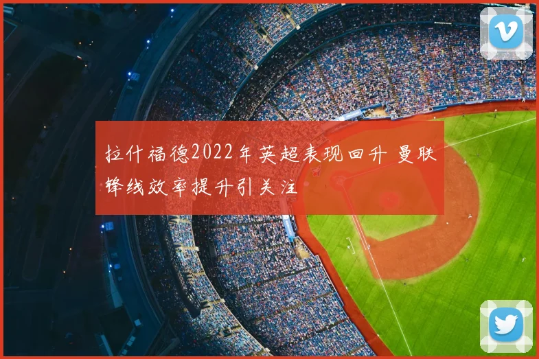 拉什福德2022年英超表现回升 曼联锋线效率提升引关注