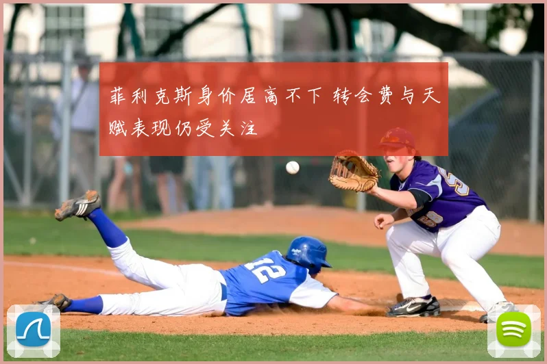 菲利克斯身价居高不下 转会费与天赋表现仍受关注
