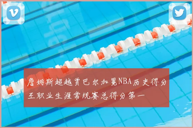 詹姆斯超越贾巴尔加冕NBA历史得分王职业生涯常规赛总得分第一