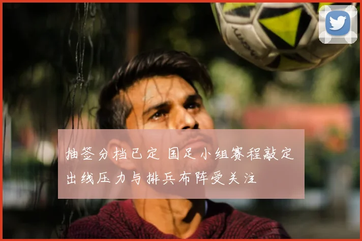 抽签分档已定 国足小组赛程敲定 出线压力与排兵布阵受关注