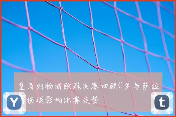 皇马利物浦欧冠决赛回顾C罗与萨拉赫伤退影响比赛走势