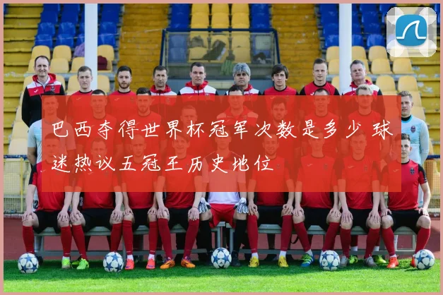 巴西夺得世界杯冠军次数是多少 球迷热议五冠王历史地位