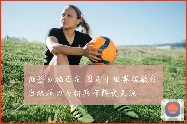 抽签分档已定 国足小组赛程敲定 出线压力与排兵布阵受关注