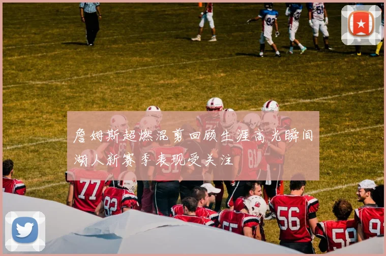 詹姆斯超燃混剪回顾生涯高光瞬间湖人新赛季表现受关注