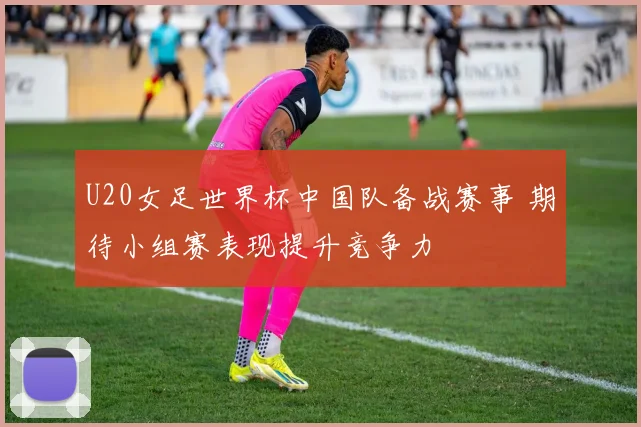 U20女足世界杯中国队备战赛事 期待小组赛表现提升竞争力