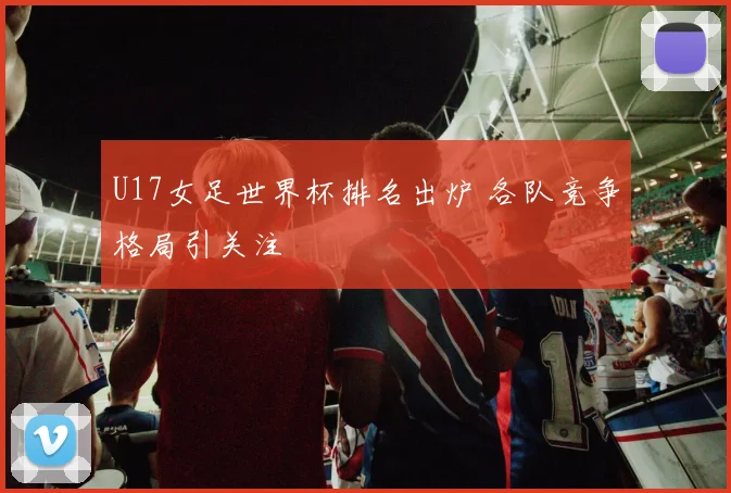 U17女足世界杯排名出炉 各队竞争格局引关注