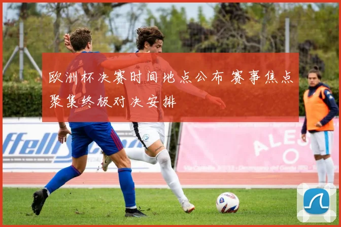 欧洲杯决赛时间地点公布 赛事焦点聚集终极对决安排