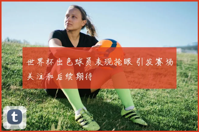 世界杯出色球员表现抢眼 引发赛场关注和后续期待