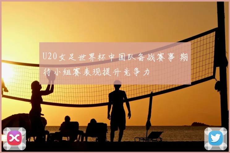 U20女足世界杯中国队备战赛事 期待小组赛表现提升竞争力